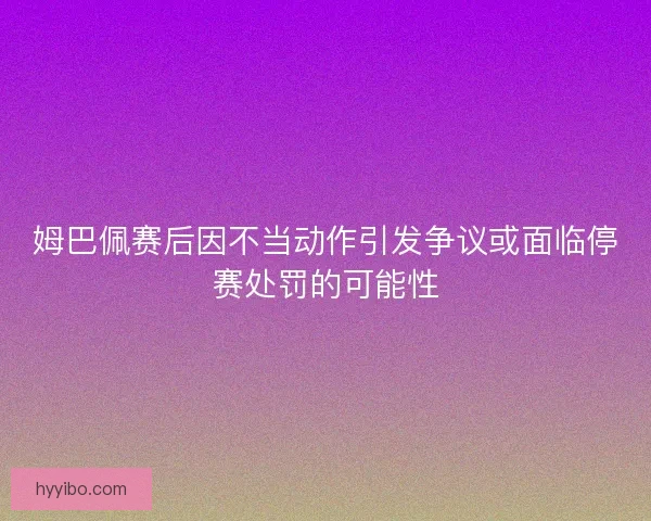 姆巴佩赛后因不当动作引发争议或面临停赛处罚的可能性