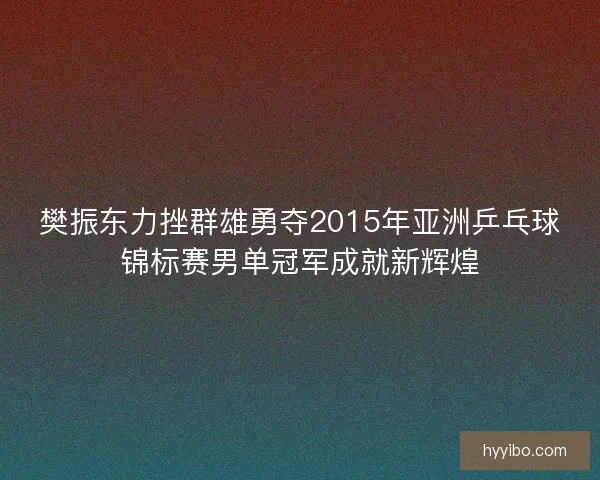 樊振东力挫群雄勇夺2015年亚洲乒乓球锦标赛男单冠军成就新辉煌