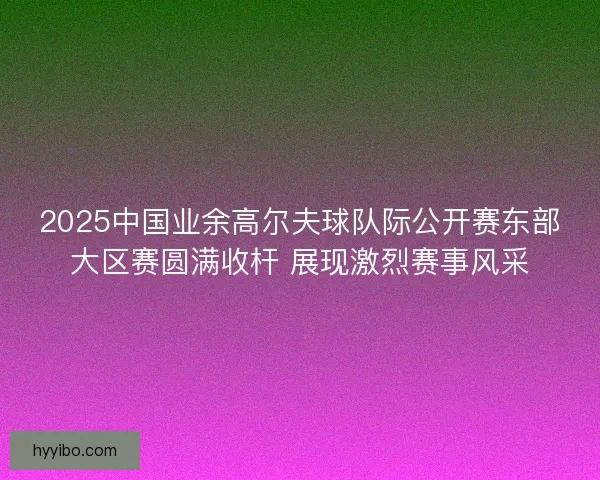 2025中国业余高尔夫球队际公开赛东部大区赛圆满收杆 展现激烈赛事风采