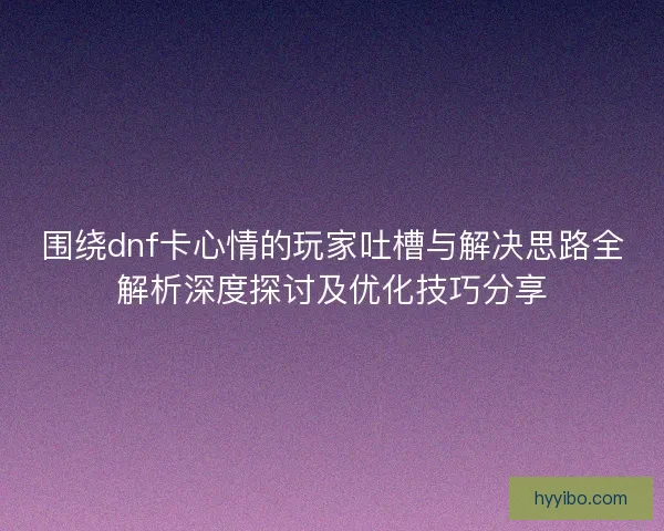 围绕dnf卡心情的玩家吐槽与解决思路全解析深度探讨及优化技巧分享