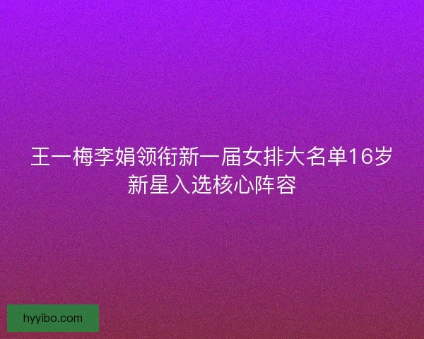 王一梅李娟领衔新一届女排大名单16岁新星入选核心阵容