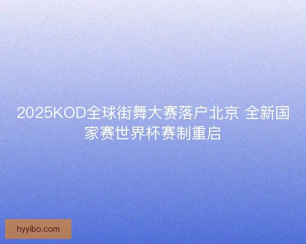 2025KOD全球街舞大赛落户北京 全新国家赛世界杯赛制重启