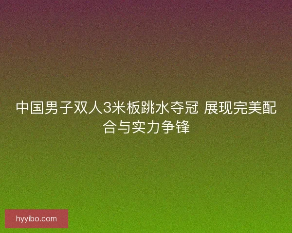 中国男子双人3米板跳水夺冠 展现完美配合与实力争锋