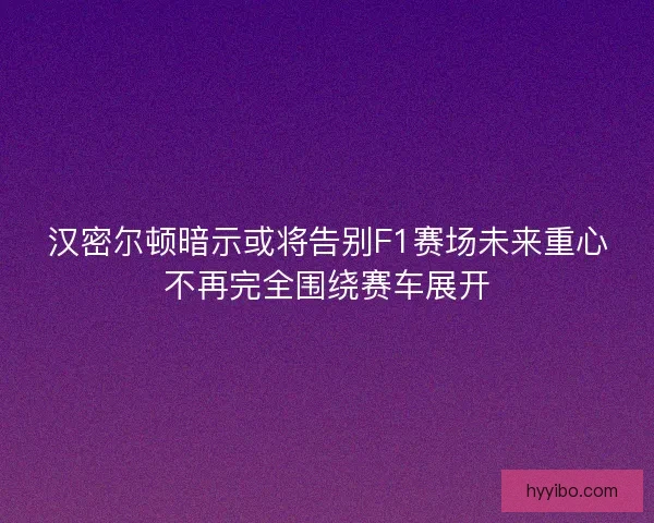 汉密尔顿暗示或将告别F1赛场未来重心不再完全围绕赛车展开