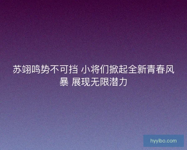 苏翊鸣势不可挡 小将们掀起全新青春风暴 展现无限潜力