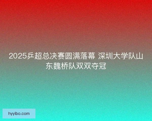 2025乒超总决赛圆满落幕 深圳大学队山东魏桥队双双夺冠