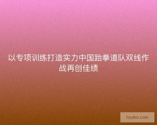 以专项训练打造实力中国跆拳道队双线作战再创佳绩