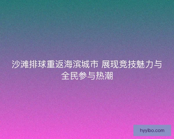 沙滩排球重返海滨城市 展现竞技魅力与全民参与热潮