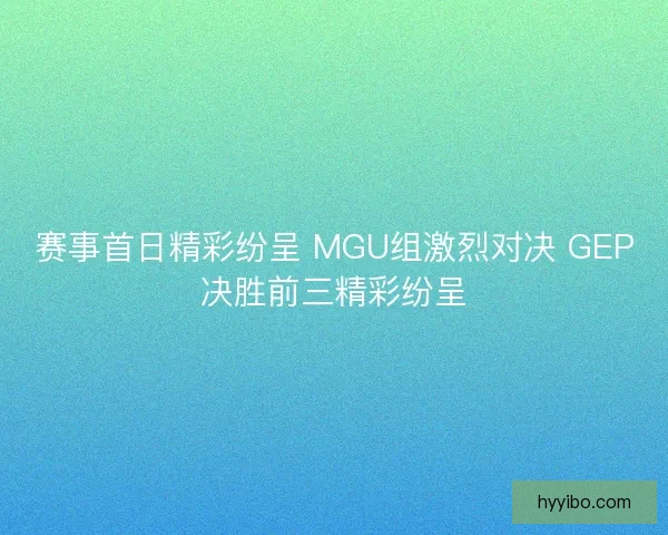 赛事首日精彩纷呈 MGU组激烈对决 GEP决胜前三精彩纷呈