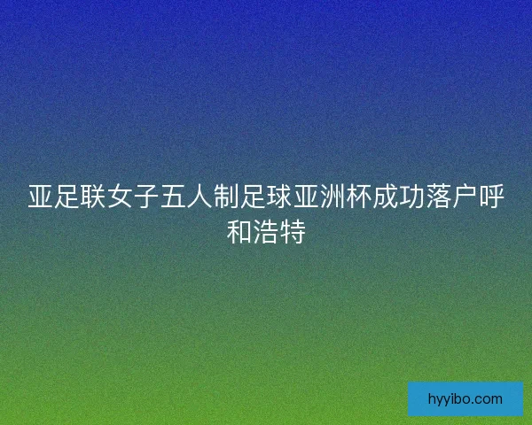 亚足联女子五人制足球亚洲杯成功落户呼和浩特