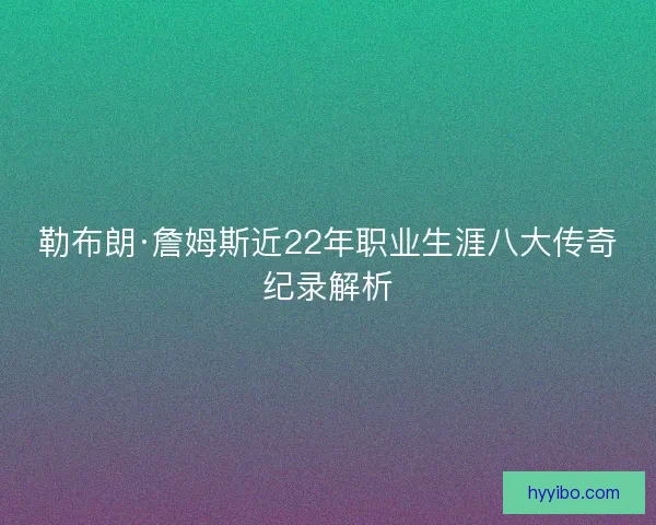 勒布朗·詹姆斯近22年职业生涯八大传奇纪录解析