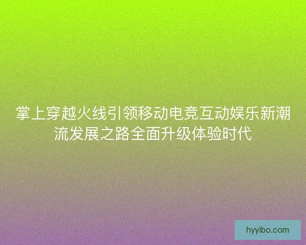 掌上穿越火线引领移动电竞互动娱乐新潮流发展之路全面升级体验时代