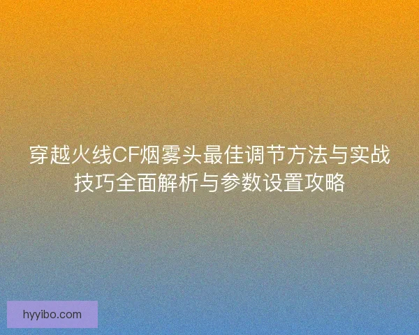 穿越火线CF烟雾头最佳调节方法与实战技巧全面解析与参数设置攻略