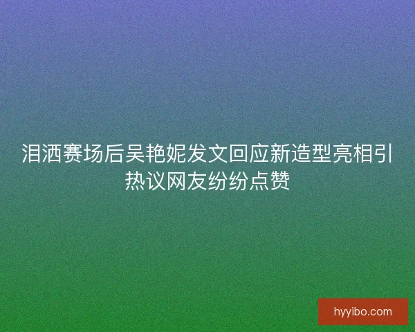 泪洒赛场后吴艳妮发文回应新造型亮相引热议网友纷纷点赞