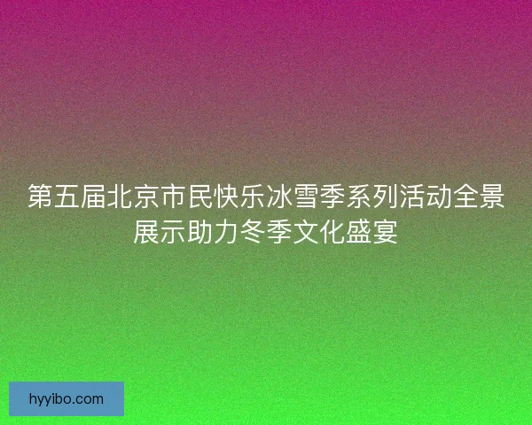 第五届北京市民快乐冰雪季系列活动全景展示助力冬季文化盛宴