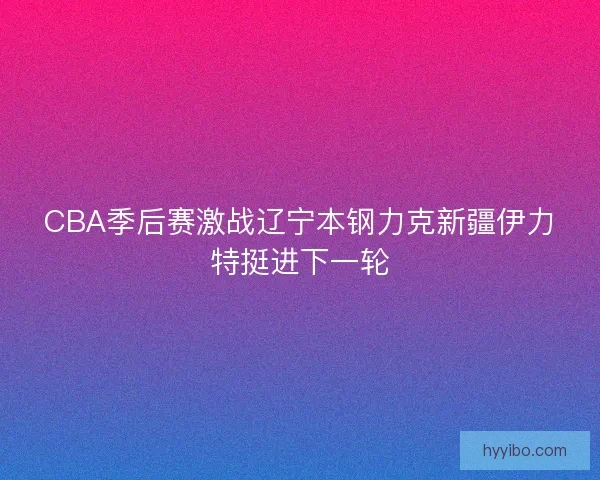 CBA季后赛激战辽宁本钢力克新疆伊力特挺进下一轮