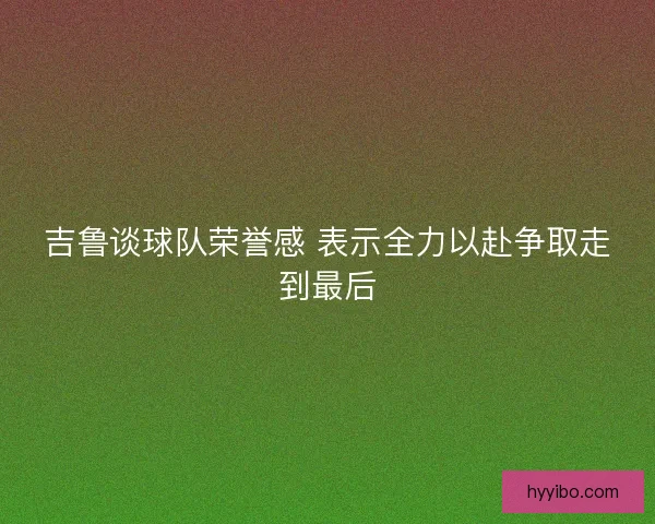 吉鲁谈球队荣誉感 表示全力以赴争取走到最后