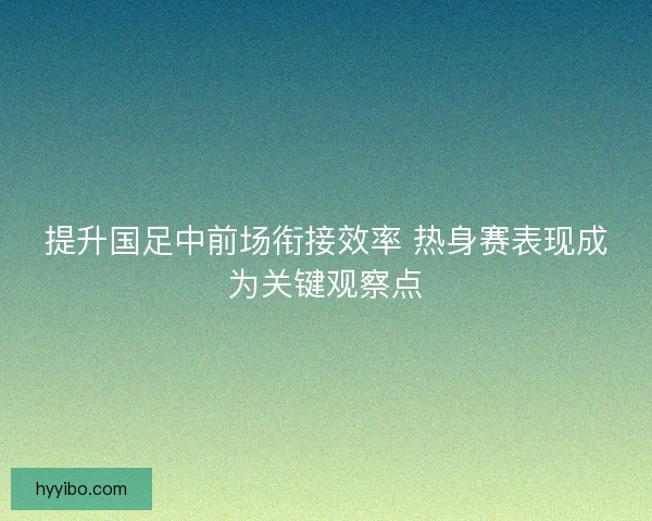 提升国足中前场衔接效率 热身赛表现成为关键观察点