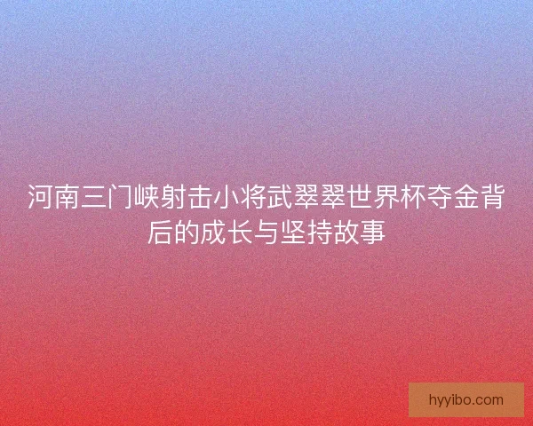 河南三门峡射击小将武翠翠世界杯夺金背后的成长与坚持故事