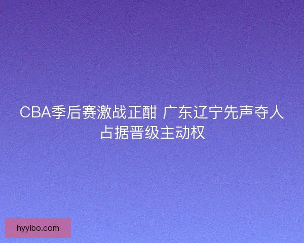 CBA季后赛激战正酣 广东辽宁先声夺人占据晋级主动权