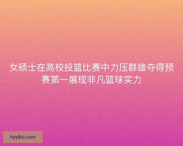 女硕士在高校投篮比赛中力压群雄夺得预赛第一展现非凡篮球实力