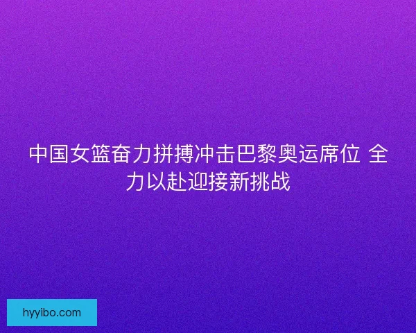 中国女篮奋力拼搏冲击巴黎奥运席位 全力以赴迎接新挑战