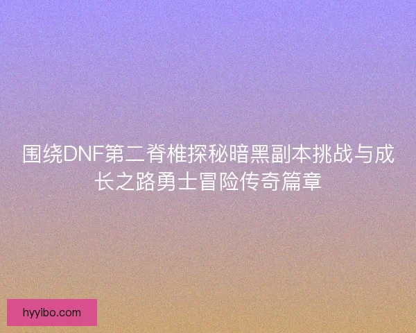 围绕DNF第二脊椎探秘暗黑副本挑战与成长之路勇士冒险传奇篇章