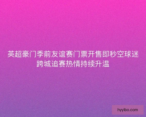 英超豪门季前友谊赛门票开售即秒空球迷跨城追赛热情持续升温