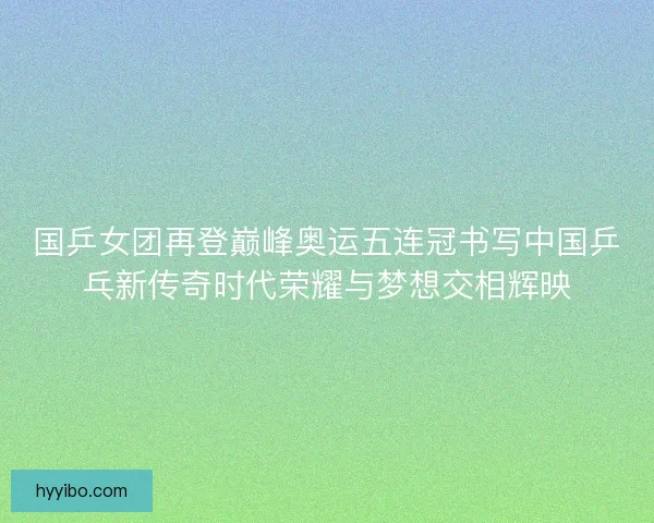 国乒女团再登巅峰奥运五连冠书写中国乒乓新传奇时代荣耀与梦想交相辉映