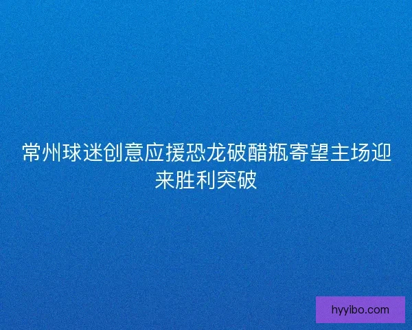 常州球迷创意应援恐龙破醋瓶寄望主场迎来胜利突破