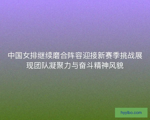 中国女排继续磨合阵容迎接新赛季挑战展现团队凝聚力与奋斗精神风貌