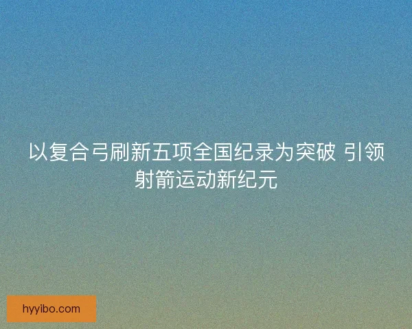 以复合弓刷新五项全国纪录为突破 引领射箭运动新纪元