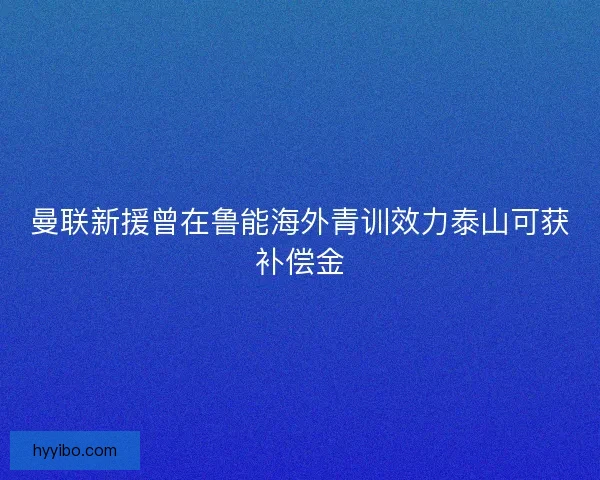 曼联新援曾在鲁能海外青训效力泰山可获补偿金